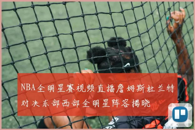 NBA全明星赛视频直播詹姆斯杜兰特对决东部西部全明星阵容揭晓